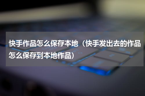快手作品怎么保存本地（快手发出去的作品怎么保存到本地作品）