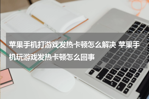苹果手机打游戏发热卡顿怎么解决 苹果手机玩游戏发热卡顿怎么回事