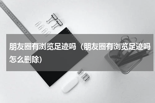 朋友圈有浏览足迹吗（朋友圈有浏览足迹吗怎么删除）