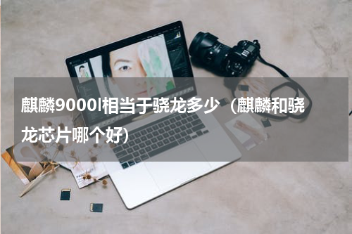 麒麟9000l相当于骁龙多少（麒麟和骁龙芯片哪个好）