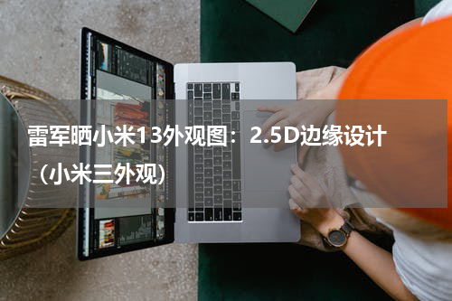 雷军晒小米13外观图：2.5D边缘设计（小米三外观）