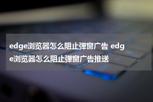 edge浏览器怎么阻止弹窗广告 edge浏览器怎么阻止弹窗广告推送