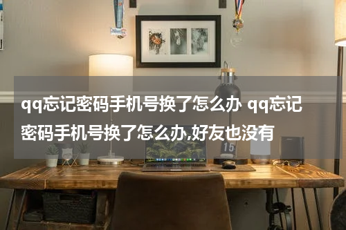 qq忘记密码手机号换了怎么办 qq忘记密码手机号换了怎么办,好友也没有