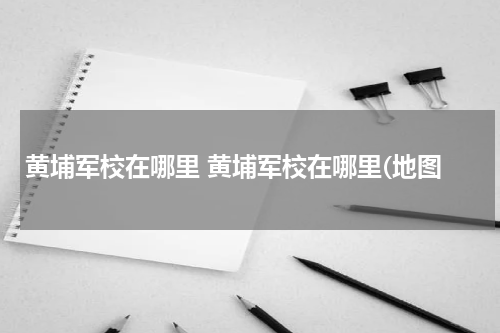 黄埔军校在哪里 黄埔军校在哪里(地图