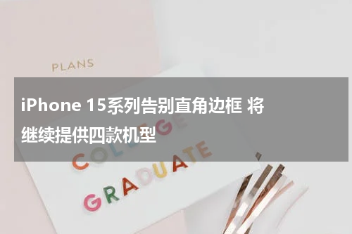 iPhone 15系列告别直角边框 将继续提供四款机型