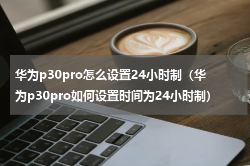 华为p30pro怎么设置24小时制（华为p30pro如何设置时间为24小时制）