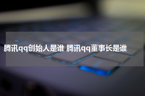 腾讯qq创始人是谁 腾讯qq董事长是谁