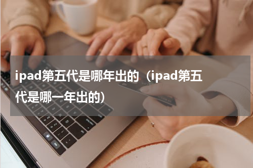 ipad第五代是哪年出的（ipad第五代是哪一年出的）