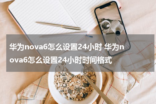 华为nova6怎么设置24小时 华为nova6怎么设置24小时时间格式