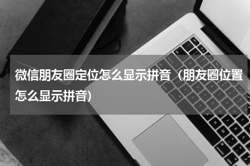 微信朋友圈定位怎么显示拼音（朋友圈位置怎么显示拼音）