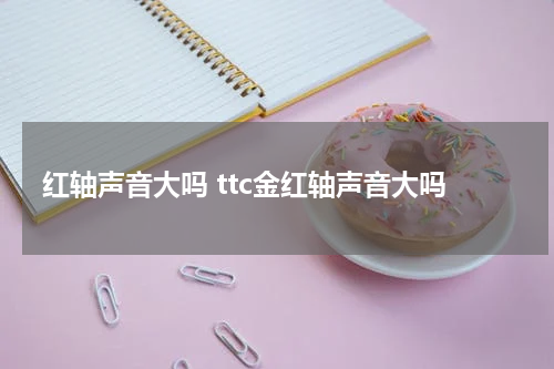 红轴声音大吗 ttc金红轴声音大吗