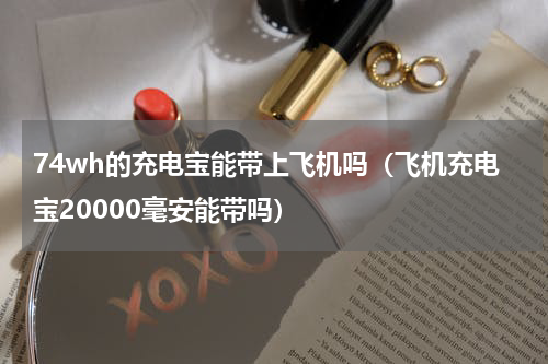 74wh的充电宝能带上飞机吗（飞机充电宝20000毫安能带吗）