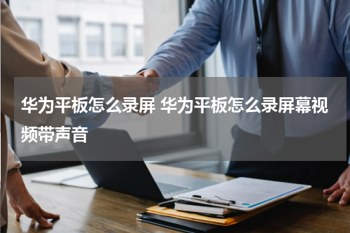 华为平板怎么录屏 华为平板怎么录屏幕视频带声音