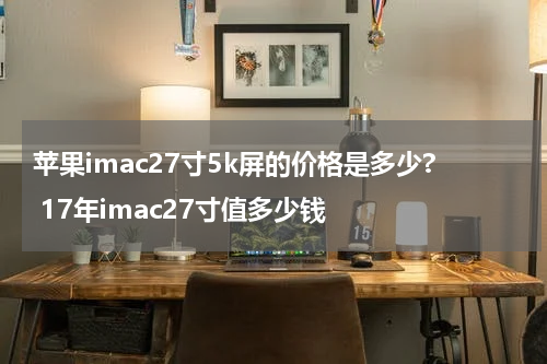 苹果imac27寸5k屏的价格是多少? 17年imac27寸值多少钱