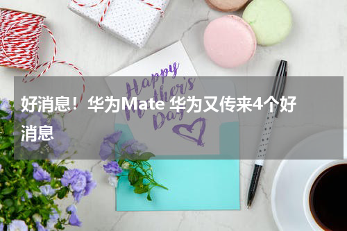 好消息！华为Mate 华为又传来4个好消息