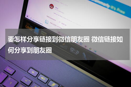 要怎样分享链接到微信朋友圈 微信链接如何分享到朋友圈