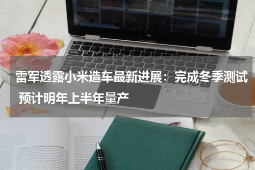 雷军透露小米造车最新进展：完成冬季测试 预计明年上半年量产
