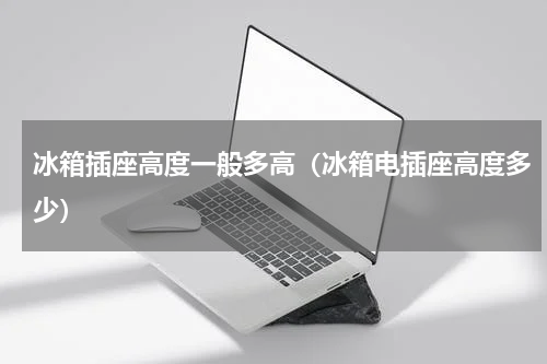 冰箱插座高度一般多高（冰箱电插座高度多少）