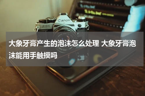 大象牙膏产生的泡沫怎么处理 大象牙膏泡沫能用手触摸吗