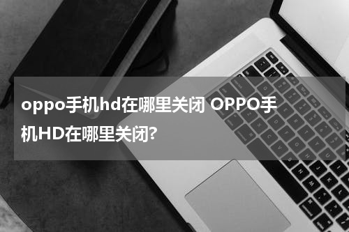 oppo手机hd在哪里关闭 OPPO手机HD在哪里关闭?