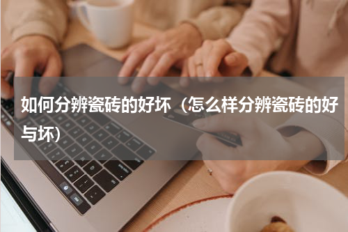 如何分辨瓷砖的好坏（怎么样分辨瓷砖的好与坏）