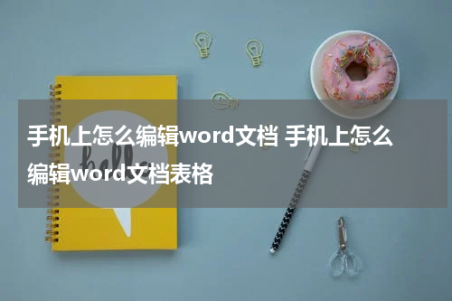 手机上怎么编辑word文档 手机上怎么编辑word文档表格