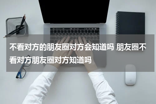 不看对方的朋友圈对方会知道吗 朋友圈不看对方朋友圈对方知道吗