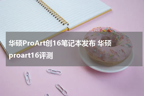 华硕ProArt创16笔记本发布 华硕proart16评测
