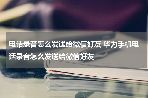电话录音怎么发送给微信好友 华为手机电话录音怎么发送给微信好友