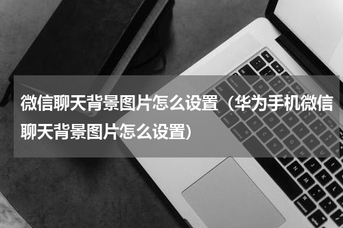 微信聊天背景图片怎么设置（华为手机微信聊天背景图片怎么设置）
