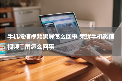 手机微信视频黑屏怎么回事 荣耀手机微信视频黑屏怎么回事