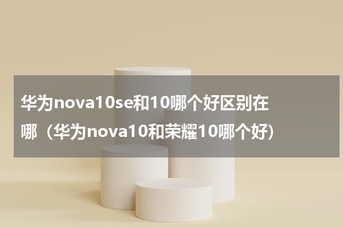 华为nova10se和10哪个好区别在哪（华为nova10和荣耀10哪个好）
