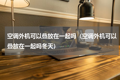 空调外机可以叠放在一起吗（空调外机可以叠放在一起吗冬天）