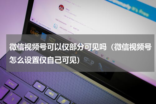 微信视频号可以仅部分可见吗（微信视频号怎么设置仅自己可见）