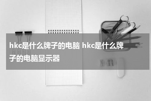 hkc是什么牌子的电脑 hkc是什么牌子的电脑显示器