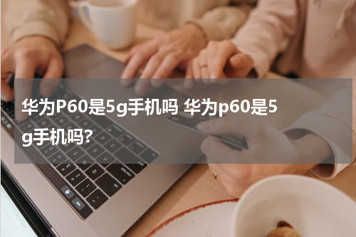 华为P60是5g手机吗 华为p60是5g手机吗?
