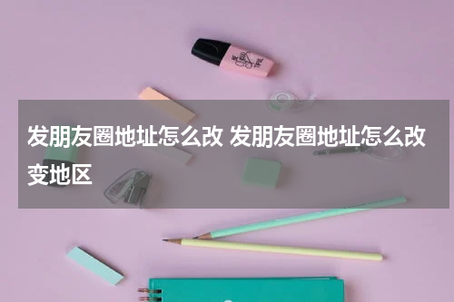 发朋友圈地址怎么改 发朋友圈地址怎么改变地区