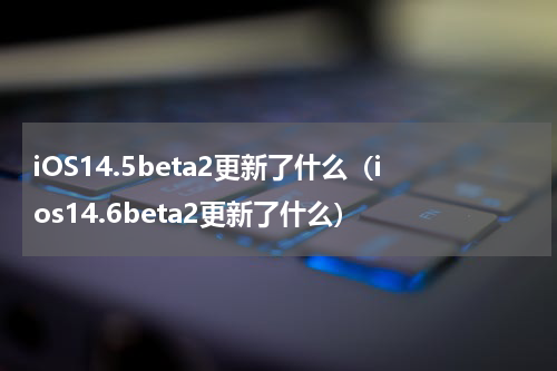 iOS14.5beta2更新了什么（ios14.6beta2更新了什么）