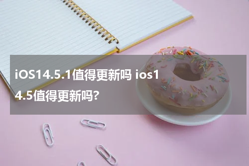 iOS14.5.1值得更新吗 ios14.5值得更新吗?