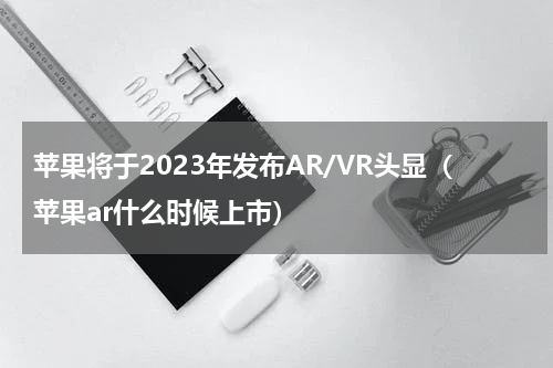 苹果将于2023年发布AR/VR头显（苹果ar什么时候上市）