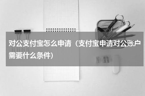 对公支付宝怎么申请（支付宝申请对公账户需要什么条件）