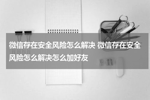 微信存在安全风险怎么解决 微信存在安全风险怎么解决怎么加好友
