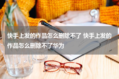 快手上发的作品怎么删除不了 快手上发的作品怎么删除不了华为