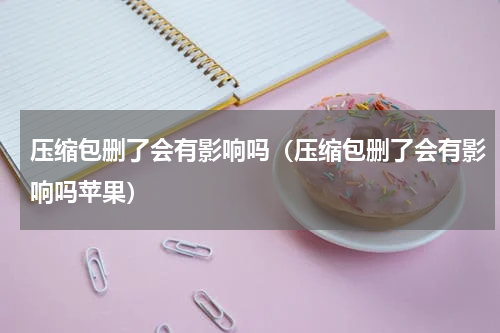 压缩包删了会有影响吗（压缩包删了会有影响吗苹果）
