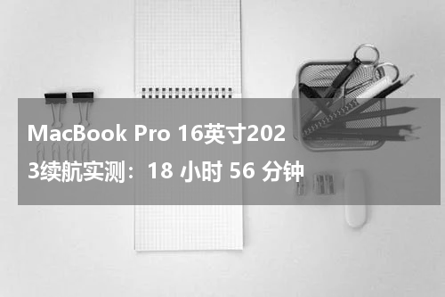 MacBook Pro 16英寸2023续航实测：18 小时 56 分钟
