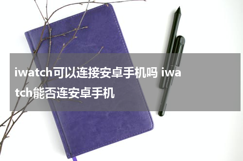 iwatch可以连接安卓手机吗 iwatch能否连安卓手机