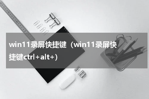 win11录屏快捷键（win11录屏快捷键ctrl+alt+）