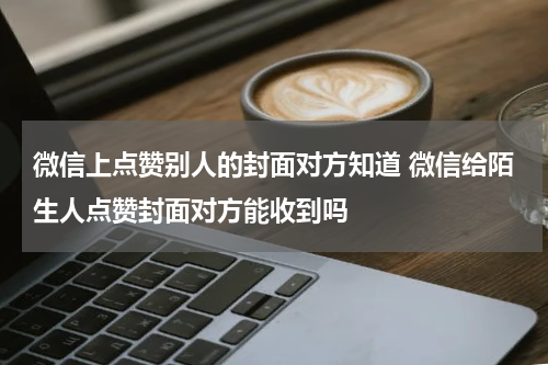 微信上点赞别人的封面对方知道 微信给陌生人点赞封面对方能收到吗