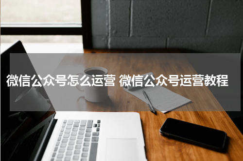 微信公众号怎么运营 微信公众号运营教程