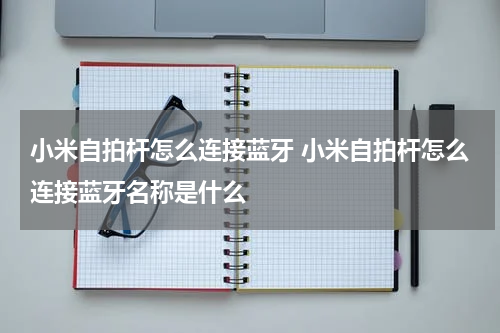 小米自拍杆怎么连接蓝牙 小米自拍杆怎么连接蓝牙名称是什么